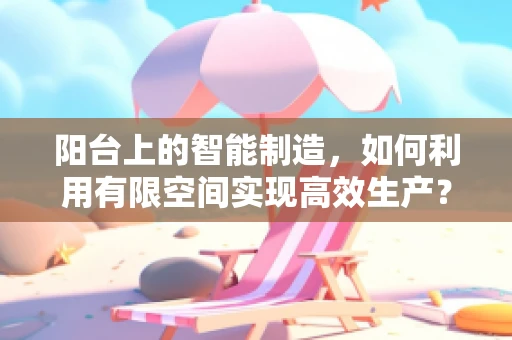 阳台上的智能制造，如何利用有限空间实现高效生产？