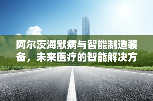 阿尔茨海默病与智能制造装备，未来医疗的智能解决方案？