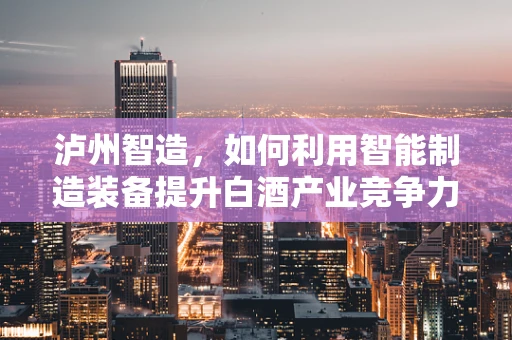 泸州智造，如何利用智能制造装备提升白酒产业竞争力？