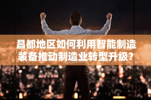 昌都地区如何利用智能制造装备推动制造业转型升级？