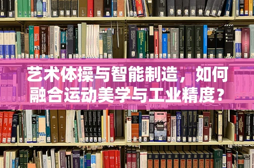 艺术体操与智能制造，如何融合运动美学与工业精度？