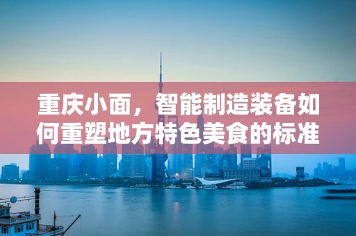 重庆小面，智能制造装备如何重塑地方特色美食的标准化与个性化？