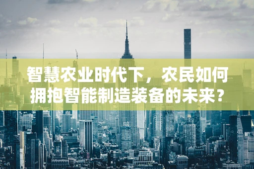 智慧农业时代下，农民如何拥抱智能制造装备的未来？