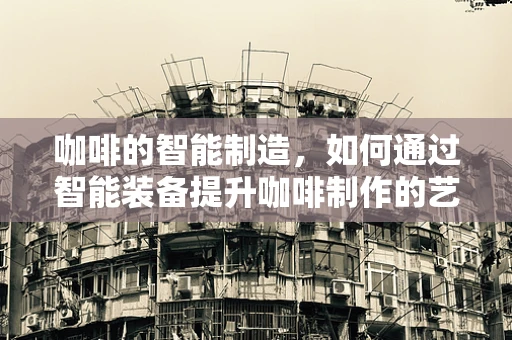 咖啡的智能制造，如何通过智能装备提升咖啡制作的艺术与科学？