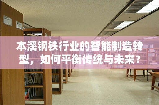 本溪钢铁行业的智能制造转型，如何平衡传统与未来？