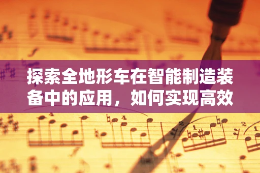 探索全地形车在智能制造装备中的应用，如何实现高效、灵活的作业？