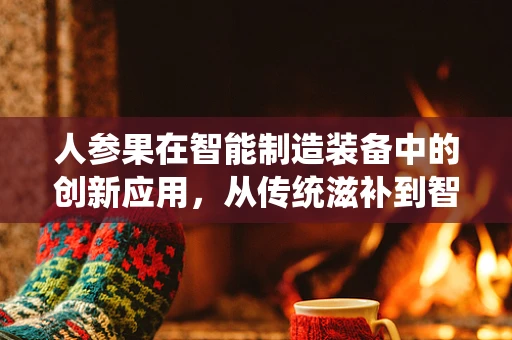 人参果在智能制造装备中的创新应用，从传统滋补到智能生产的跨界融合