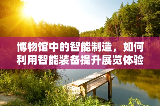 博物馆中的智能制造，如何利用智能装备提升展览体验？