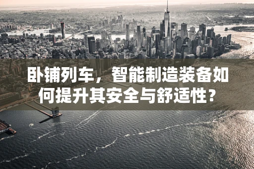 卧铺列车，智能制造装备如何提升其安全与舒适性？