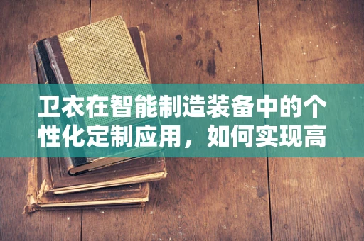 卫衣在智能制造装备中的个性化定制应用，如何实现高效、精准的‘智能织造’？