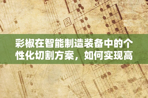 彩椒在智能制造装备中的个性化切割方案，如何实现高效与精准的双重飞跃？