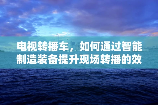 电视转播车，如何通过智能制造装备提升现场转播的效率与质量？