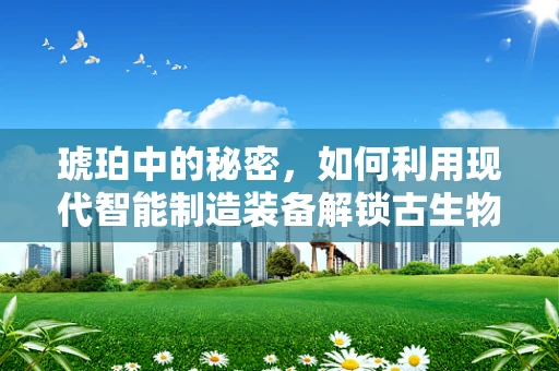 琥珀中的秘密，如何利用现代智能制造装备解锁古生物的‘时间囊’？