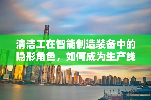 清洁工在智能制造装备中的隐形角色，如何成为生产线的‘守护者’？