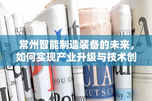 常州智能制造装备的未来，如何实现产业升级与技术创新？