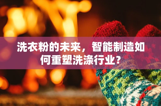 洗衣粉的未来，智能制造如何重塑洗涤行业？