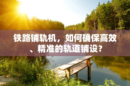 铁路铺轨机，如何确保高效、精准的轨道铺设？