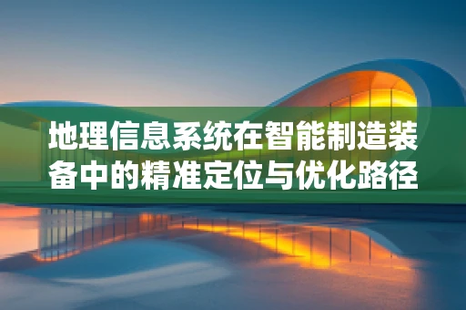 地理信息系统在智能制造装备中的精准定位与优化路径