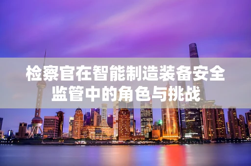 检察官在智能制造装备安全监管中的角色与挑战