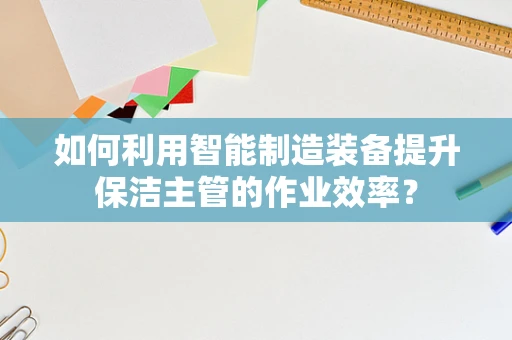如何利用智能制造装备提升保洁主管的作业效率？
