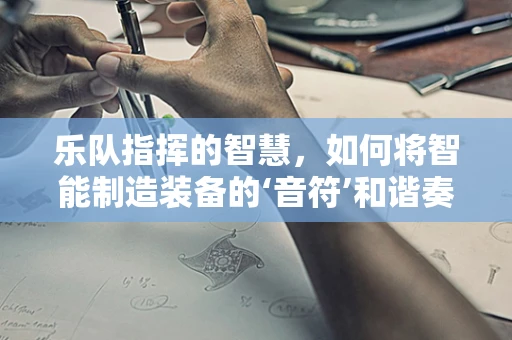 乐队指挥的智慧，如何将智能制造装备的‘音符’和谐奏响？