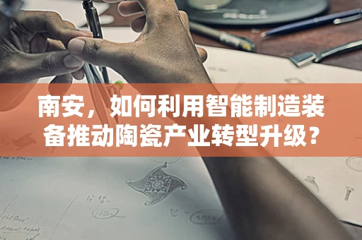 南安，如何利用智能制造装备推动陶瓷产业转型升级？