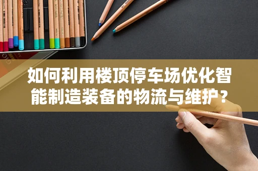 如何利用楼顶停车场优化智能制造装备的物流与维护？