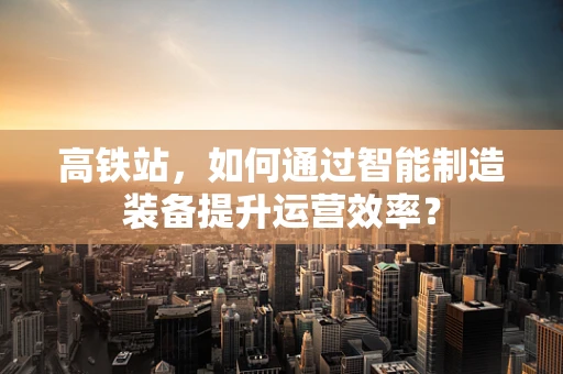 高铁站，如何通过智能制造装备提升运营效率？