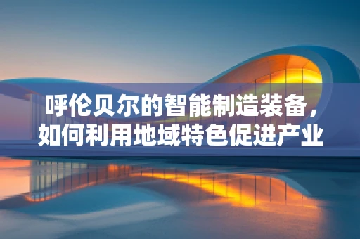 呼伦贝尔的智能制造装备，如何利用地域特色促进产业升级？