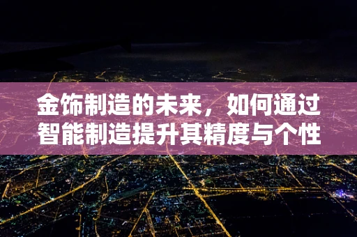 金饰制造的未来，如何通过智能制造提升其精度与个性化？