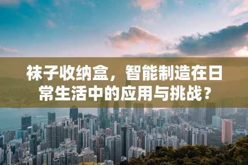 袜子收纳盒，智能制造在日常生活中的应用与挑战？