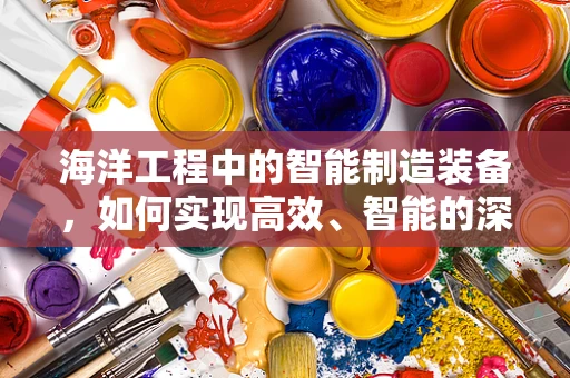 海洋工程中的智能制造装备，如何实现高效、智能的深海作业？