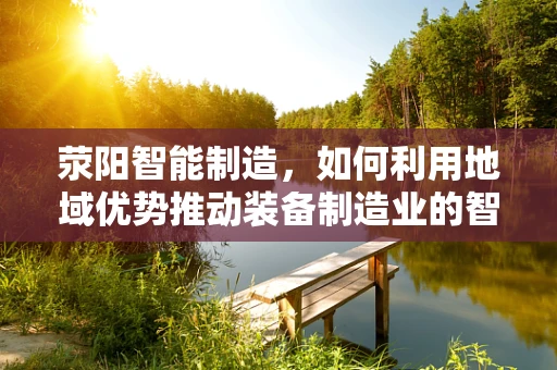 荥阳智能制造，如何利用地域优势推动装备制造业的智能化升级？