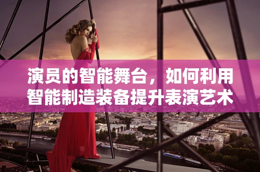 演员的智能舞台，如何利用智能制造装备提升表演艺术？