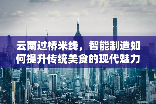 云南过桥米线，智能制造如何提升传统美食的现代魅力？