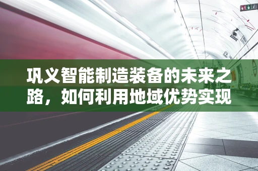 巩义智能制造装备的未来之路，如何利用地域优势实现产业升级？