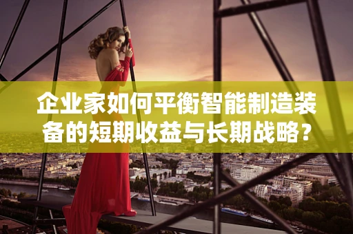 企业家如何平衡智能制造装备的短期收益与长期战略？