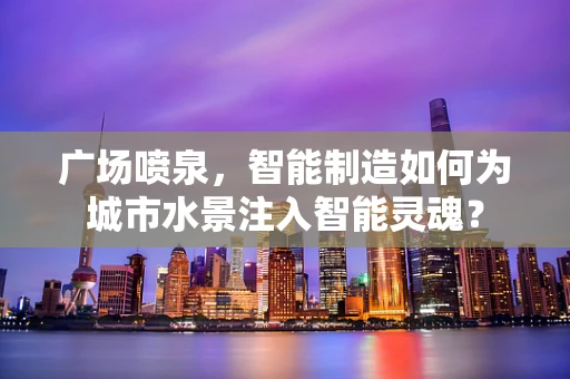广场喷泉，智能制造如何为城市水景注入智能灵魂？