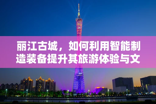 丽江古城，如何利用智能制造装备提升其旅游体验与文化遗产保护？