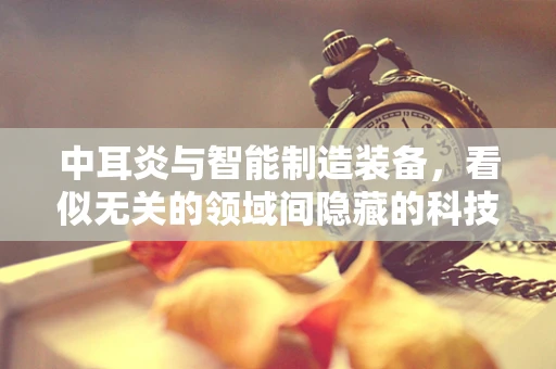 中耳炎与智能制造装备，看似无关的领域间隐藏的科技联系？