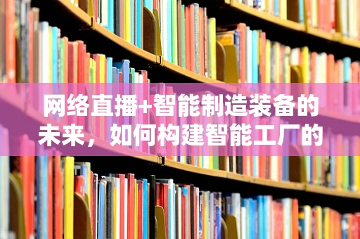 网络直播+智能制造装备的未来，如何构建智能工厂的实时互动新模式？