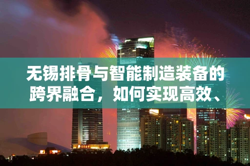 无锡排骨与智能制造装备的跨界融合，如何实现高效、精准的自动化生产？