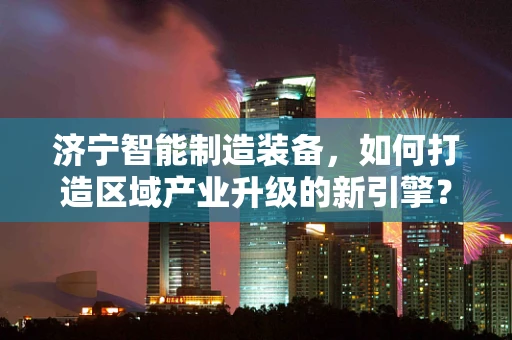济宁智能制造装备，如何打造区域产业升级的新引擎？