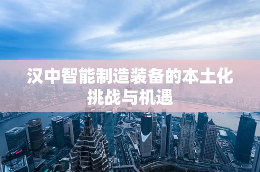 汉中智能制造装备的本土化挑战与机遇