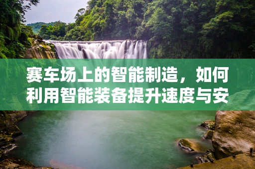 赛车场上的智能制造，如何利用智能装备提升速度与安全？