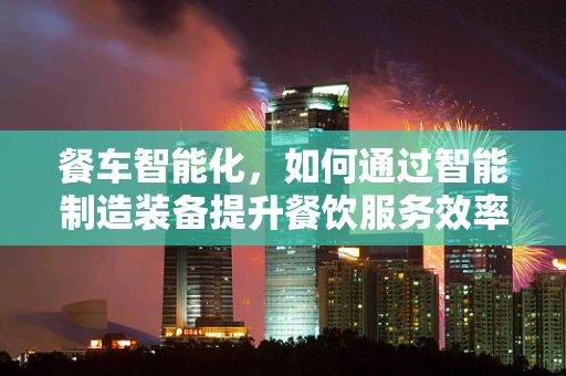 餐车智能化，如何通过智能制造装备提升餐饮服务效率？