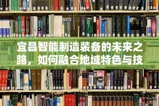 宜昌智能制造装备的未来之路，如何融合地域特色与技术创新？