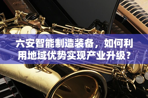 六安智能制造装备，如何利用地域优势实现产业升级？
