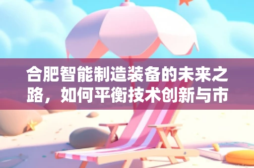 合肥智能制造装备的未来之路，如何平衡技术创新与市场应用？