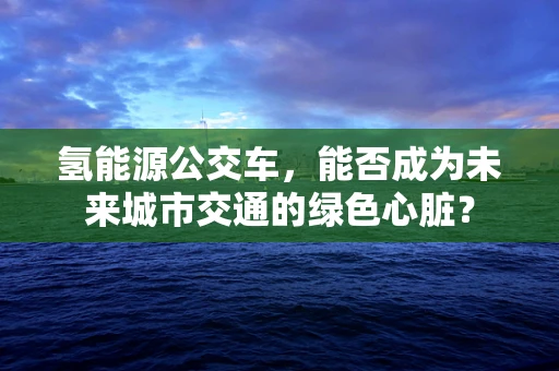 氢能源公交车，能否成为未来城市交通的绿色心脏？